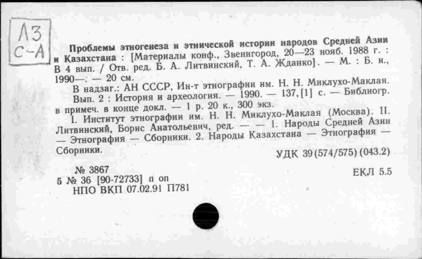 ﻿
Проблемы этногенеза и этнической истории народ«8 Ср®дн,е(!,ааА®ИИ и Казахстана : [Материалы конф., Звенигород 20—23 нояб„1988 г В 4 вып. / Отв. ред. Б. А. Литвинский, Т. А. Жданко]. — М. . Ь. и., 199°В надзаТ/лН СССР, Ин-т этнографии им. H. Н. Миклухо-Маклая.
Вып. 2 : История и археология. — 1990. — 137, [1] с. Библиогр. в примеч. в конце докл. — 1 р. 20 к., 300 экз.	\ ті
I Институт этнографии им. H. Н. Миклухо-Маклая (Москва)* II. Литвинский, Борис Анатольевич, ред. — — 1. Народы Средней Азии — Этнография — Сборники. 2. Народы Казахстана — Этнография — Сборники.	УДК 39(574/575) (043.2)
№ 3867
5 № 36 [90-72733] п оп НПО ВКП 07.02.91 П781
ЕКЛ 5.5